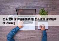 怎么注册区块链茶楼公司[怎么注册区块链茶楼公司呢]
